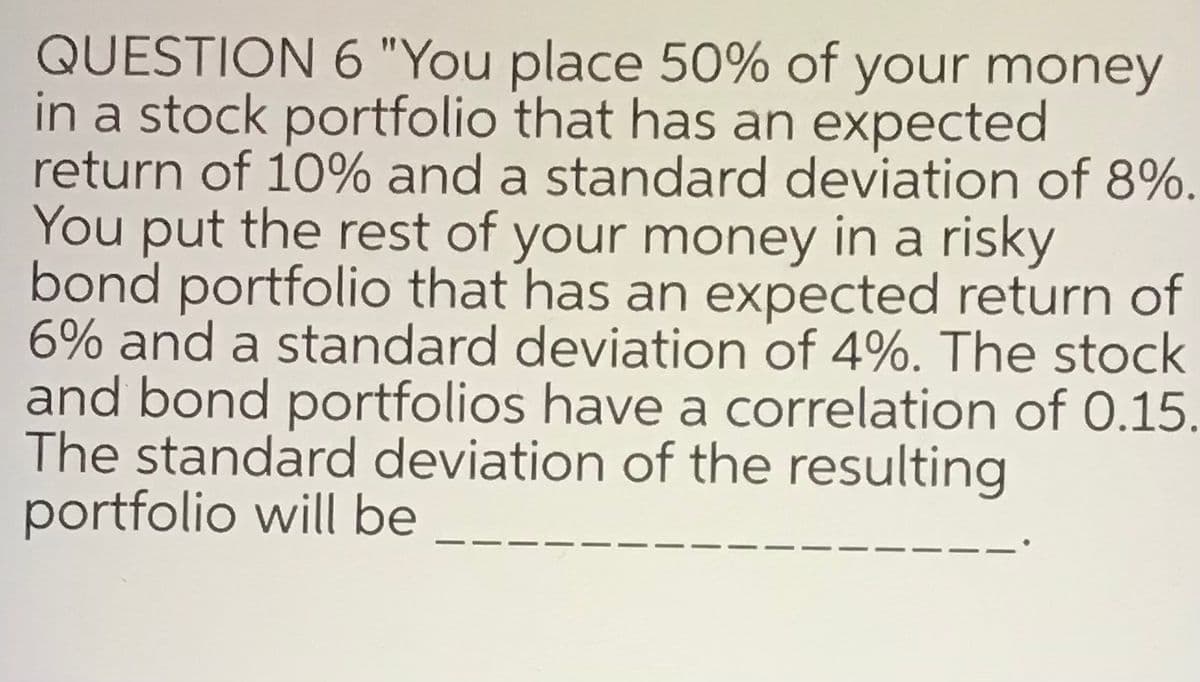 QUESTION 6 "You place 50% of your money
in a stock portfolio that has an expected
return of 10% and a standard deviation of 8%.
You put the rest of your money in a risky
bond portfolio that has an expected return of
6% and a standard deviation of 4%. The stock
and bond portfolios have a correlation of 0.15.
The standard deviation of the resulting
portfolio will be
