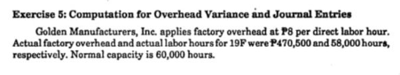 Exercise 5: Computation for Overhead Variance and Journal Entries
Golden Manufacturers, Inc. applies factory overhead at P8 per direct labor hour.
Actual factory overhead and actual labor hours for 19F were P470,500 and 58,000 hours,
respectively. Normal capacity is 60,000 hours.
