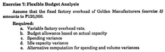 Exercise 7: Flexible Budget Analysis
Assume that the fixed factory overhead of Golden Manufacturers (exercise 5)
amounts to P120,000.
Required:
a. Variable factory overhead rate.
b. Budget allowance based on actual capacity
c. Spending variance
d. Idle capacity variance
e. Alternative computation for spending and volume variances
