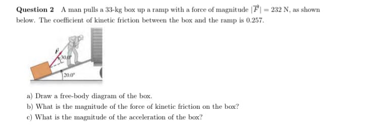 Question 2 A man pulls a 33-kg box up a ramp with a force of magnitude |F| = 232 N, as shown
below. The coefficient of kinetic friction between the box and the ramp is 0.257.
30.0
|20.0°
a) Draw a free-body diagram of the box.
b) What is the magnitude of the force of kinetic friction on the box?
c) What is the magnitude of the acceleration of the box?
