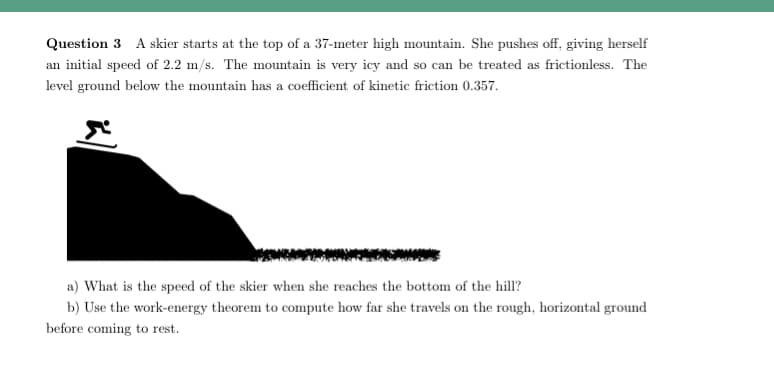 Question 3 A skier starts at the top of a 37-meter high mountain. She pushes off, giving herself
an initial speed of 2.2 m/s. The mountain is very icy and so can be treated as frictionless. The
level ground below the mountain has a coefficient of kinetic friction 0.357.
a) What is the speed of the skier when she reaches the bottom of the hill?
b) Use the work-energy theorem to compute how far she travels on the rough, horizontal ground
before coming to rest.
