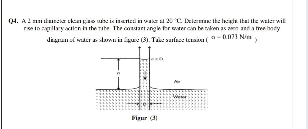 Q4. A 2 mm diameter clean glass tube is inserted in water at 20 °C. Determine the height that the water will
rise to capillary action in the tube. The constant angle for water can be taken as zero and a free body
diagram of water as shown in figure (3). Take surface tension ( = 0.073 N/m )
Air
Water
Figur (3)

