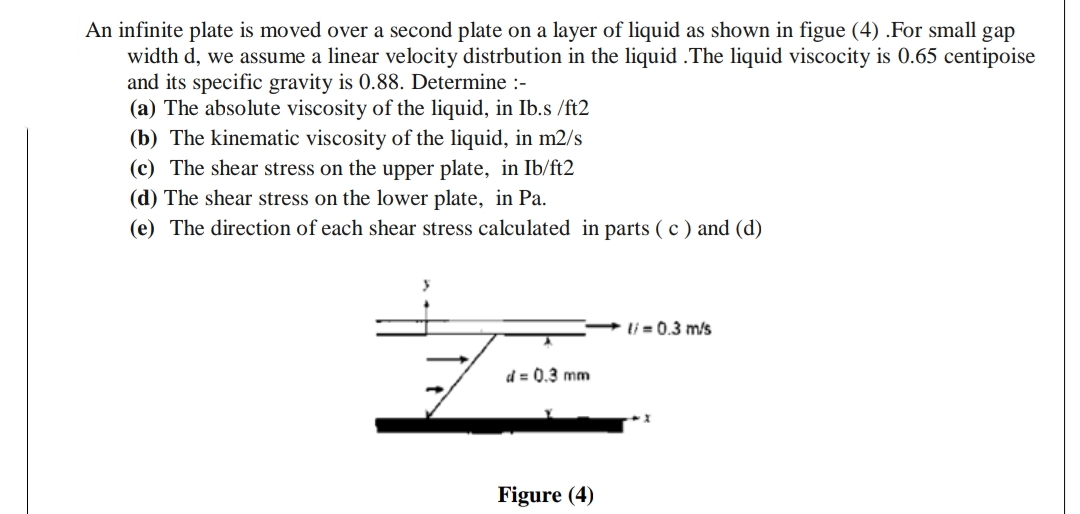 An infinite plate is moved over a second plate on a layer of liquid as shown in figue (4) .For small gap
width d, we assume a linear velocity distrbution in the liquid .The liquid viscocity is 0.65 centipoise
and its specific gravity is 0.88. Determine :-
(a) The absolute viscosity of the liquid, in Ib.s /ft2
(b) The kinematic viscosity of the liquid, in m2/s
(c) The shear stress on the upper plate, in Ib/ft2
(d) The shear stress on the lower plate, in Pa.
(e) The direction of each shear stress calculated in parts ( c ) and (d)
li = 0.3 m/s
d = 0.3 mm
Figure (4)
