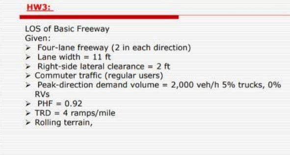 HW3:
LOS of Basic Freeway
Given:
Four-lane freeway (2 in each direction)
> Lane width = 11 ft
> Right-side lateral clearance 2 ft
> Commuter traffic (regular users)
> Peak-direction demand volume 2,000 veh/h 5% trucks, 0%
RVs
PHF = 0.92
TRD = 4 ramps/mile
Rolling terrain,
