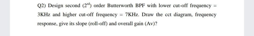 Q2) Design second (2d) order Butterworth BPF with lower cut-off frequency =
3KHZ and higher cut-off frequency
= 7KHZ. Draw the cct diagram, frequency
response, give its slope (roll-off) and overall gain (Av)?
