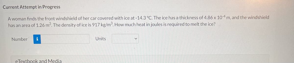 Current Attempt in Progress
A woman finds the front windshield of her car covered with ice at-14.3 °C. The ice has a thickness of 4.86 x 10-4 m, and the windshield
has an area of 1.26 m2. The density of ice is 917 kg/m3. How much heat in joules is required to melt the ice?
Number
i
Units
eTextbook and Media
