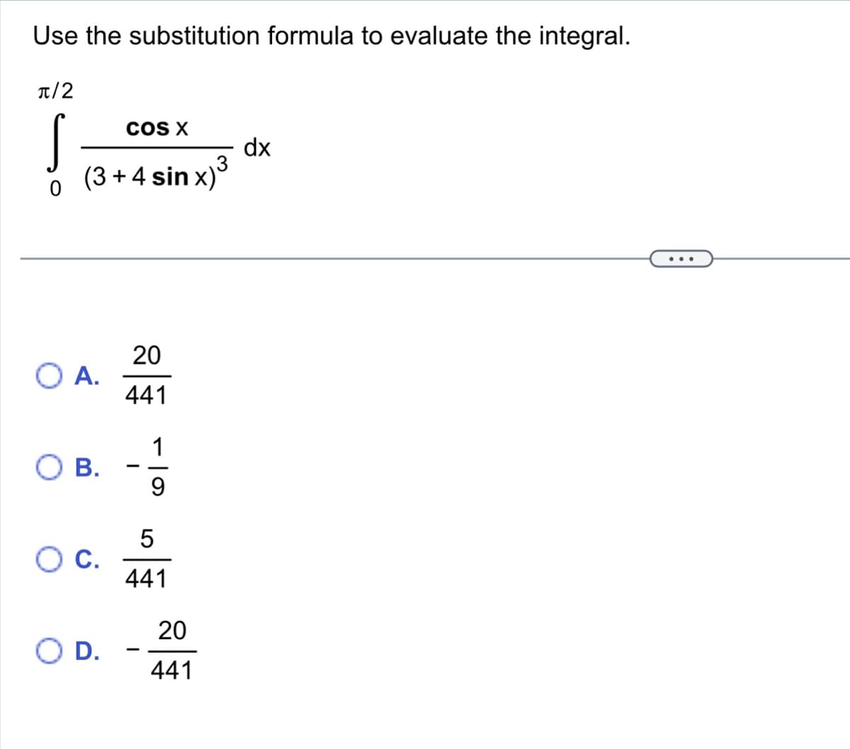 Use the substitution formula to evaluate the integral.
π/2
S
COS X
3
(3 + 4 sin x)³
O A.
B.
O C.
O D.
20
441
1
9
5
441
-
20
441
dx
...