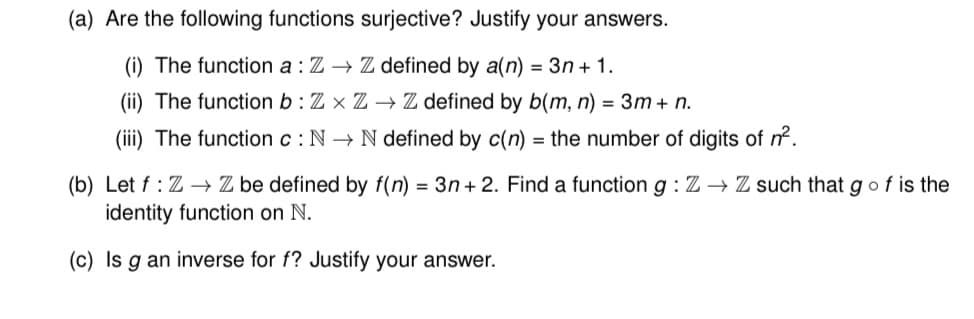 (a) Are the following functions surjective? Justify your answers.
(i) The function a : Z→ Z defined by a(n) = 3n+ 1.
(ii) The function b: Zx Z→ Z defined by b(m, n) = 3m + n.
(iii) The function c: N→ N defined by c(n) = the number of digits of n².
(b) Let f: Z→ Z be defined by f(n) = 3n+2. Find a function g: Z→ Z such that g of is the
identity function on N.
(c) Is g an inverse for f? Justify your answer.