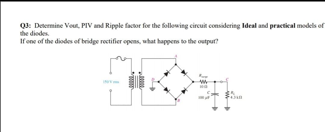 Q3: Determine Vout, PIV and Ripple factor for the following circuit considering Ideal and practical models of
the diodes.
If one of the diodes of bridge rectifier opens, what happens to the output?
Rurge
150 V ms
10 0
RL
4.3 kfl
100 µF
