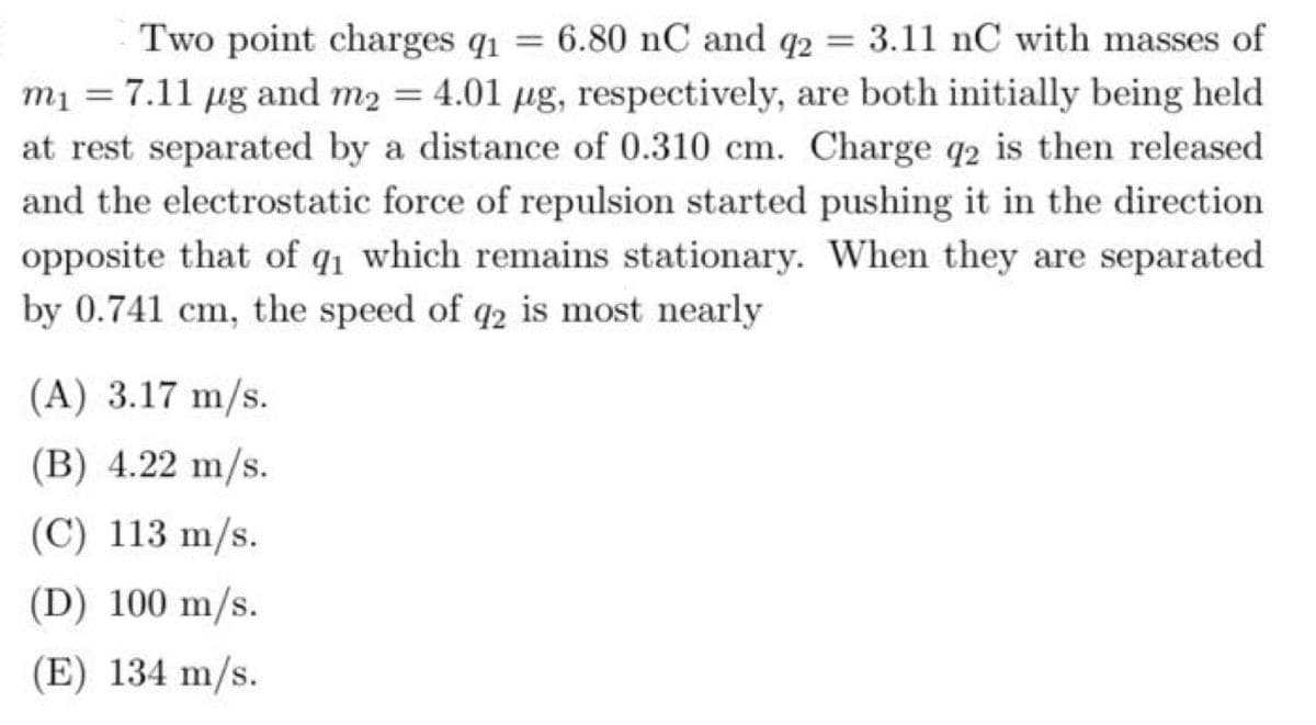 6.80 nC and q2
3.11 nC with masses of
Two point charges q1
m1 = 7.11 ug and m2 = 4.01 µg, respectively, are both initially being held
at rest separated by a distance of 0.310 cm. Charge q2 is then released
and the electrostatic force of repulsion started pushing it in the direction
opposite that of q1 which remains stationary. When they are separated
by 0.741 cm, the speed of q2 is most nearly
(A) 3.17 m/s.
(B) 4.22 m/s.
(C) 113 m/s.
(D) 100 m/s.
(E) 134 m/s.
