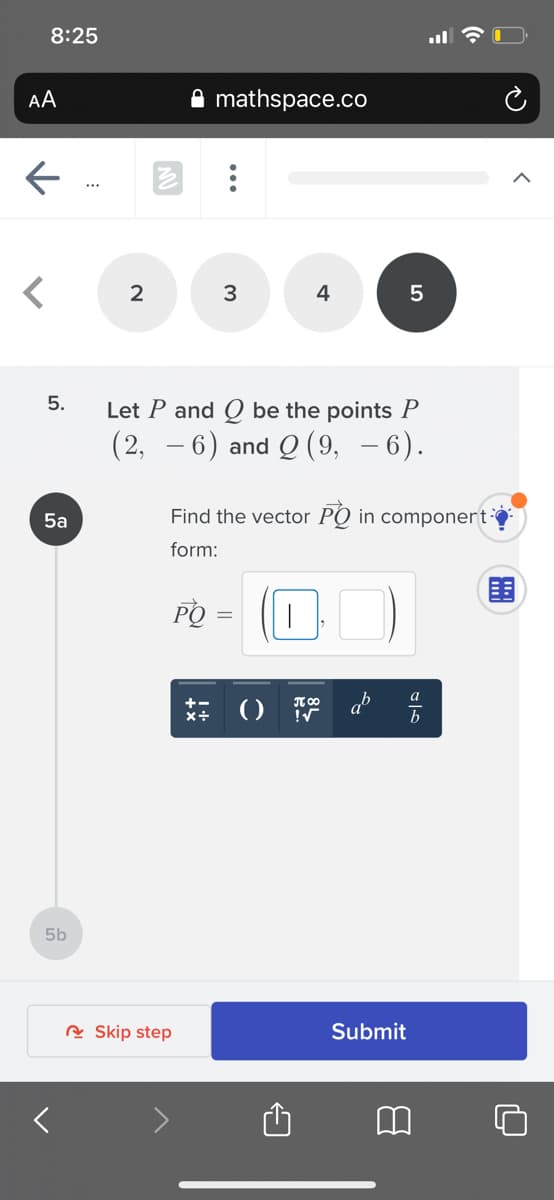 8:25
AA
mathspace.co
4
5
5.
Let P and Q be the points P
(2, – 6) and Q (9, – 6).
5a
Find the vector PO in componert
form:
PO
5b
A Skip step
Submit
