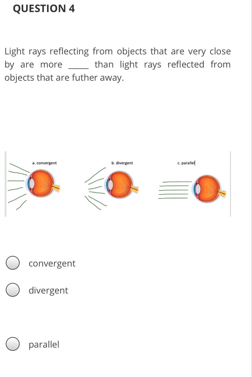 QUESTION 4
Light rays reflecting from objects that are very close
than light rays reflected from
by are more
objects that are futher away.
a. convergent
b. divergent
c. parallel
convergent
divergent
parallel
