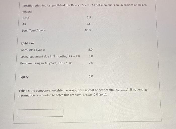 BestBatteries, Inc just published this Balance Sheet. All dollar amounts are in millions of dollars.
Assets
Cash
2.5
AR
2.5
Long Term Assets
10.0
Liabilities
Accounts Payable
5.0
Loan, repayment due in 3 months, IRR = 7%
3.0
Bond maturing in 10 years, IRR = 10%
2.0
Equity
5.0
What is the company's weighted average, pre-tax cost of debt capital, rD, pre-tax? If not enough
information is provided to solve this problem, answer 0.0 (zero).
