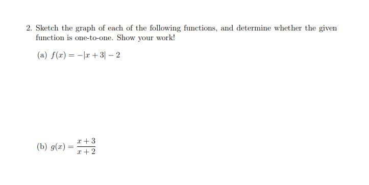 2. Sketch the graph of each of the following functions, and determine whether the given
function is one-to-one. Show your work!
(a) f(x) = -|r + 3|– 2
x +3
(b) g(x) =
%3D
