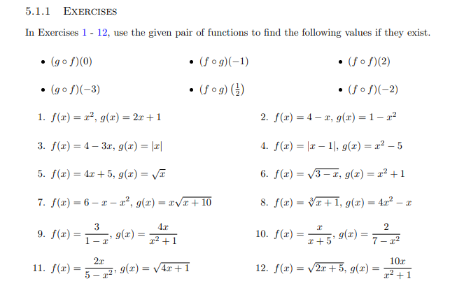 5.1.1 EXERCISES
In Exercises 1- 12, use the given pair of functions to find the following values if they exist.
(fo g)(-1)
(go f)(0)
(fof(2)
(fo g) ()
(go f)(-3)
(fof)(-2)
1. f(x)= 2, g(x) = 2x + 1
2. f(x) 4, g(x) = 1 - 22
1, g(x) = r2 - 5
3. f(r)4 3, g(x) = |||
4. f(r)
5. f(x)4a5, g(x) = /I
-x, g(x) = x2 +1
6. f(a)
2, g(x) = rvx + 10
8. f(r)= VI, g(x) = 4x2 - x
7.f(x) 6-
3
g(x)
4r
2
10. f(x)
9. f(x)=
g(r)
5
r2 1
1- r
7-2
2r
g(x) =
10r
12. f()2+5, g(x) =
11. f(x) =
V4r1
5-2
