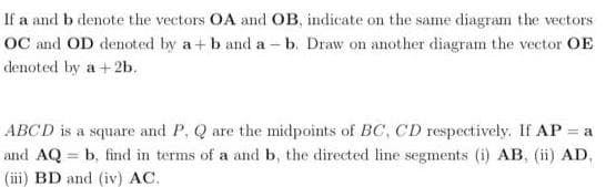 If a and b denote the vectors OA and OB, indicate on the same diagram the vectors
OC and OD denoted by a+ b and a - b. Draw on another diagram the vector OE
denoted by a +2b.
ABCD is a square and P, Q are the midpoints of BC, CD respectively. If AP = a
and AQ = b, find in terms of a and b, the directed line segments (i) AB, (ii) AD,
(iii) BD and (iv) AC.
