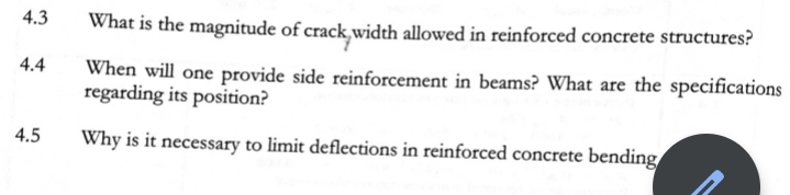 4.3
What is the magnitude of crack,width allowed in reinforced concrete structures?
4.4
When will one provide side reinforcement in beams? What are the specifications
regarding its position?
4.5
Why is it necessary to limit deflections in reinforced concrete bending
