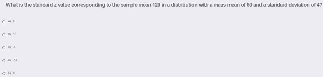 What is the standard z value corresponding to the sample mean 120 in a distribution with a mass mean of 60 and a standard deviation of 4?
O A) O
O B) 15
O 9 -5
O D -15
O E 5
