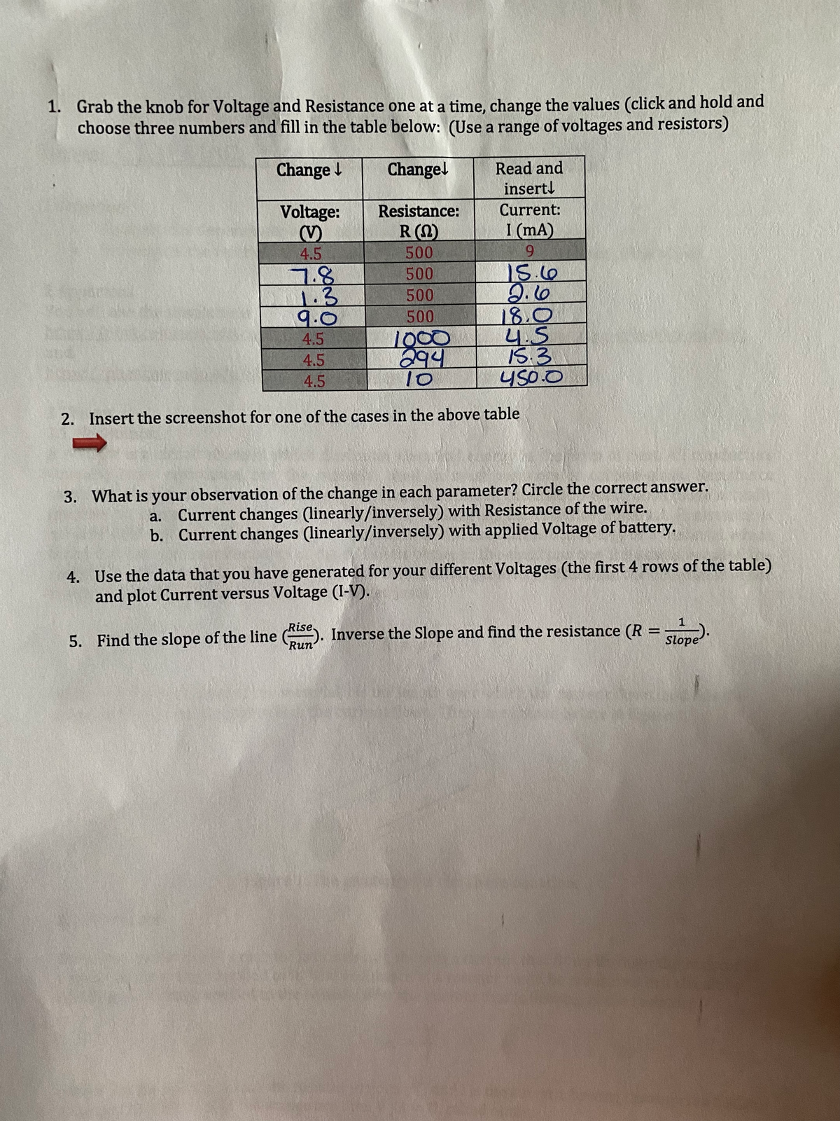 1. Grab the knob for Voltage and Resistance one at a time, change the values (click and hold and
choose three numbers and fill in the table below: (Use a range of voltages and resistors)
Change
Read and
insertl
Changel
Current:
Voltage:
(V)
4.5
Resistance:
R(2)
I (mA)
500
6.
7.8
1.3
9.0
15.60
2.10
18.0
4.5
IS.3
450.0
500
500
500
1000
294
10
4.5
4.5
4.5
2. Insert the screenshot for one of the cases in the above table
3. What is your observation of the change in each parameter? Circle the correct answer.
a. Current changes (linearly/inversely) with Resistance of the wire.
b. Current changes (linearly/inversely) with applied Voltage of battery.
4. Use the data that you have generated for your different Voltages (the first 4 rows of the table)
and plot Current versus Voltage (I-V).
5. Find the slope of the line . Inverse the Slope and find the resistance (R =
Slope
Run
