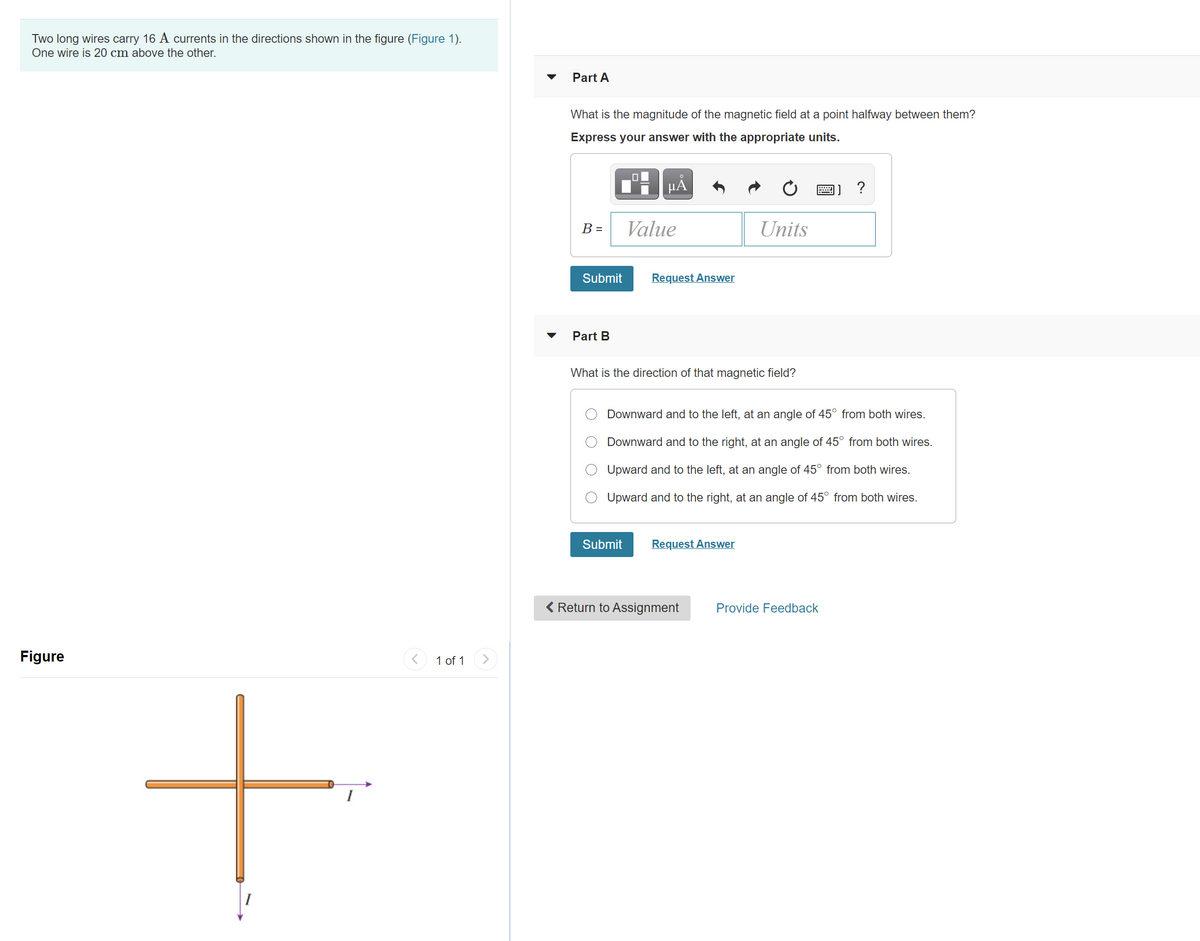 Two long wires carry 16 A currents in the directions shown in the figure (Figure 1).
One wire is 20 cm above the other.
Part A
What is the magnitude of the magnetic field at a point halfway between them?
Express your answer with the appropriate units.
画] ?
B =
Value
Units
Submit
Request Answer
Part B
What is the direction of that magnetic field?
Downward and to the left, at an angle of 45° from both wires.
Downward and to the right, at an angle of 45° from both wires.
Upward and to the left, at an angle of 45° from both wires.
Upward and to the right, at an angle of 45° from both wires.
Submit
Request Answer
< Return to Assignment
Provide Feedback
Figure
< 1 of 1
