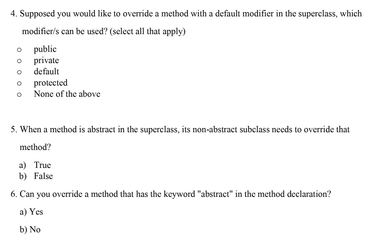 4. Supposed you would like to override a method with a default modifier in the superclass, which
modifier/s can be used? (select all that apply)
public
private
default
protected
None of the above
5. When a method is abstract in the superclass, its non-abstract subclass needs to override that
method?
а) True
b) False
6. Can you override a method that has the keyword "abstract" in the method declaration?
а) Yes
b) No
