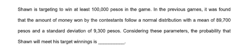 Shawn is targeting to win at least 100,000 pesos in the game. In the previous games, it was found
that the amount of money won by the contestants follow a normal distribution with a mean of 89,700
pesos and a standard deviation of 9,300 pesos. Considering these parameters, the probability that
Shawn will meet his target winnings is
