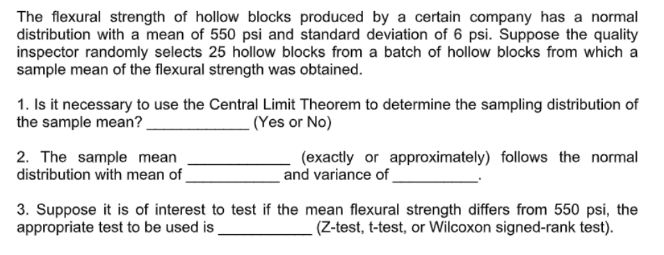 The flexural strength of hollow blocks produced by a certain company has a normal
distribution with a mean of 550 psi and standard deviation of 6 psi. Suppose the quality
inspector randomly selects 25 hollow blocks from a batch of hollow blocks from which a
sample mean of the flexural strength was obtained.
1. Is it necessary to use the Central Limit Theorem to determine the sampling distribution of
the sample mean?
(Yes or No)
2. The sample mean
distribution with mean of
(exactly or approximately) follows the normal
and variance of
3. Suppose it is of interest to test if the mean flexural strength differs from 550 psi, the
appropriate test to be used is
(Z-test, t-test, or Wilcoxon signed-rank test).
