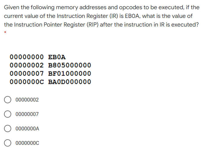 Given the following memory addresses and opcodes to be executed, if the
current value of the Instruction Register (IR) is EBOA, what is the value of
the Instruction Pointer Register (RIP) after the instruction in IR is executed?
00000000 EBOA
00000002 B805000000
00000007 BF01000000
0000000C BAODO00000
00000002
00000007
0000000A
0000000C
