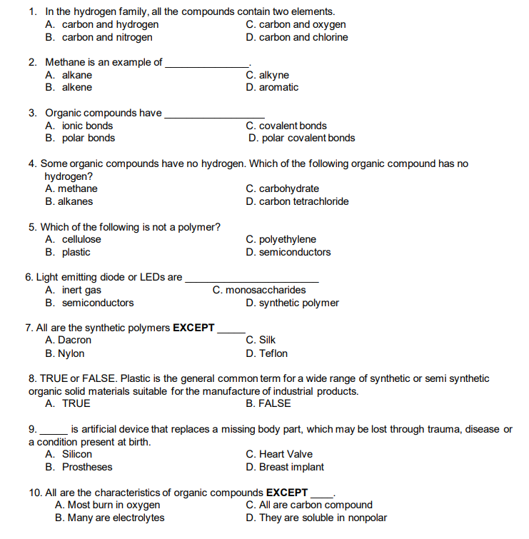1. In the hydrogen family, all the compounds contain two elements.
A. carbon and hydrogen
B. carbon and nitrogen
C. carbon and oxygen
D. carbon and chlorine
2. Methane is an example of
A. alkane
B. alkene
C. alkyne
D. aromatic
3. Organic compounds have
C. covalent bonds
D. polar covalent bonds
A. ionic bonds
B. polar bonds
4. Some organic compounds have no hydrogen. Which of the following organic compound has no
hydrogen?
A. methane
C. carbohydrate
D. carbon tetrachloride
B. alkanes
5. Which of the following is not a polymer?
A. cellulose
B. plastic
C. polyethylene
D. semiconductors
6. Light emitting diode or LEDS are
A. inert gas
B. semiconductors
C. monosaccharides
D. synthetic polymer
7. All are the synthetic polymers EXCEPT
A. Dacron
C. Silk
B. Nylon
D. Teflon
8. TRUE or FALSE. Plastic is the general common term for a wide range of synthetic or semi synthetic
organic solid materials suitable for the manufacture of industrial products.
A. TRUE
B. FALSE
is artificial device that replaces a missing body part, which may be lost through trauma, disease or
a condition present at birth.
A. Silicon
9.
C. Heart Valve
D. Breast implant
B. Prostheses
10. All are the characteristics of organic compounds EXCEPT
A. Most burn in oxygen
C. All are carbon compound
D. They are soluble in nonpolar
B. Many are electrolytes
