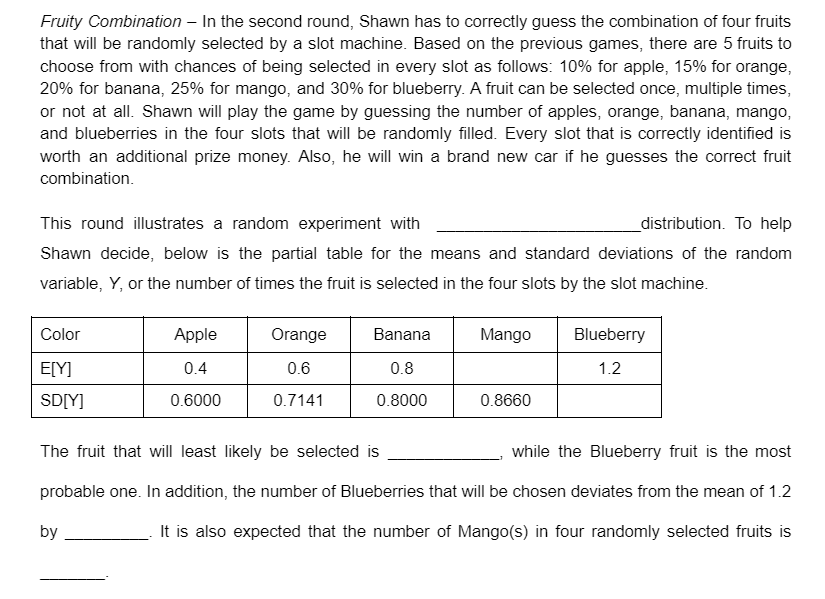 Fruity Combination – In the second round, Shawn has to correctly guess the combination of four fruits
that will be randomly selected by a slot machine. Based on the previous games, there are 5 fruits to
choose from with chances of being selected in every slot as follows: 10% for apple, 15% for orange,
20% for banana, 25% for mango, and 30% for blueberry. A fruit can be selected once, multiple times,
or not at all. Shawn will play the game by guessing the number of apples, orange, banana, mango,
and blueberries in the four slots that will be randomly filled. Every slot that is correctly identified is
worth an additional prize money. Also, he will win a brand new car if he guesses the correct fruit
combination.
This round illustrates a random experiment with
_distribution. To help
Shawn decide, below is the partial table for the means and standard deviations of the random
variable, Y, or the number of times the fruit is selected in the four slots by the slot machine.
Color
Apple
Orange
Banana
Mango
Blueberry
E[Y]
0.4
0.6
0.8
1.2
SD[Y]
0.6000
0.7141
0.8000
0.8660
The fruit that will least likely be selected is
while the Blueberry fruit is the most
probable one. In addition, the number of Blueberries that will be chosen deviates from the mean of 1.2
by
It is also expected that the number of Mango(s) in four randomly selected fruits is
