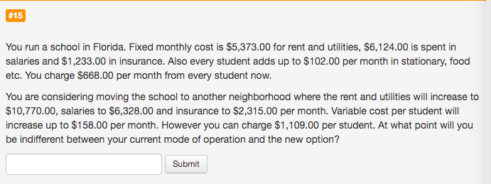 You run a school in Florida. Fixed monthly cost is $5,373.00 for rent and utilities, $6,124.00 is spent in
salaries and $1,233.00 in insurance. Also every student adds up to $102.00 per month in stationary, food
etc. You charge $668.00 per month from every student now.
You are considering moving the school to another neighborhood where the rent and utilities will increase to
$10,770.00, salaries to $6,328.00 and insurance to $2,315.00 per month. Variable cost per student will
increase up to $158.00 per month. However you can charge $1,109.00 per student. At what point will you
be indifferent between your current mode of operation and the new option?
