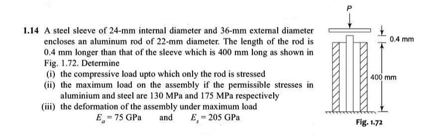 1.14 A steel sleeve of 24-mm internal diameter and 36-mm external diameter
0.4 mm
encloses an aluminum rod of 22-mm diameter. The length of the rod is
0.4 mm longer than that of the sleeve which is 400 mm long as shown in
Fig. 1.72. Determine
(i) the compressive load upto which only the rod is stressed
(ii) the maximum load on the assembly if the permissible stresses in
aluminium and steel are 130 MPa and 175 MPa respectively
(iii) the deformation of the assembly under maximum load
400 mm
E = 75 GPa
and
E = 205 GPa
Fig. 1.72
