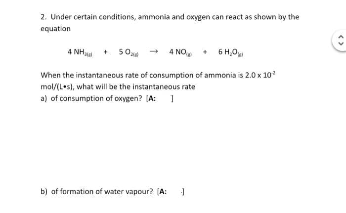 2. Under certain conditions, ammonia and oxygen can react as shown by the
equation
4 NH3(g) + 5O2(g)
6 H₂O(g)
When the instantaneous rate of consumption of ammonia is 2.0 x 10¹²
mol/(Los), what will be the instantaneous rate
a) of consumption of oxygen? [A: ]
4 NO
(g)
b) of formation of water vapour? [A: J
€
