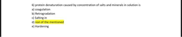 6) protein denaturation caused by concentration of salts and minerals in solution is
a) coagulation
b) Retrogradation
c) Salting in
d) non of the mentioned
e) Hardening