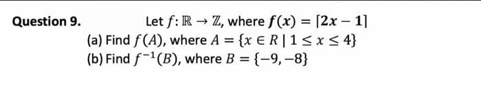 Question 9.
Let f: R→ Z, where f(x) = [2x - 1]
(a) Find f(A), where A = {x E R|1 ≤ x ≤ 4}
(b) Find f-¹(B), where B = {-9, -8}