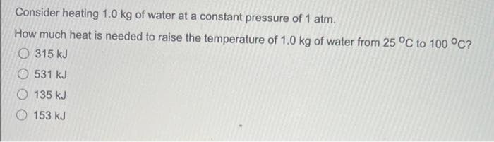 Consider heating 1.0 kg of water at a constant pressure of 1 atm.
How much heat is needed to raise the temperature of 1.0 kg of water from 25 °C to 100 °C?
315 kJ
531 kJ
135 kJ
153 kJ