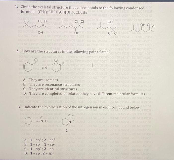 POST DO NOTIPUNI IDUTNO
1. Circle the skeletal structure that corresponds to the following condensed
formula; (CH3)2CHCH2CH(OH)CCl2CH3
CI CI
CI CI
xige live Lov
SSIST DO NOT
OH
SISTO
POST-DO NOT POST
NOT ASSIST OOH CI
NOT POST CONTROL CI
DO NO
ASSIS OH
SSIST-00 NO OH
NOT ASSIST CI CI
POST
DO NOT ASSIST
OST-DO NOT POST
86153
ASSIST
2. How are the structures in the following pair related?
POST-DO NOT POST
ASSIST- DO NOT ASSIST
POST - DO NOT POST
ASSIST-DO NOT ASSIST. DO NOT ASSIST
POST-DO NOT POST - DO NOT POST
DO NOT POT-DO
DOMONSIST-DO
and
BY
SSIST DO NOTASSIST-DO NOT ASSIST-D
DO NOT POST-DO NOT POST-DO NOT POST-DO NOT POST-
SSIST
ASSIST
SSIST
POST
POST
A. They are isomers
ASSIST
B. They are resonance structures.
C. They are identical structures
DO NOT ASSIST
ASSIST
D. They are completed unrelated; they have different molecular formulas OST
3. Indicate the hybridization of the nitrogen ion in each compound below.
DD NOT
NOT ASSIS
DO NOV -CEN-HI
NOT
NOT POST-DO NOT POST DO NOT POST
NOT ASSIST DO NOT ASSIST-DO NOT ASSIST
DO NOT POST - DO NOT POST
ASSIST
A. 1-sp²; 2-sp³
B. 1-sp; 2-sp³
C. 1-sp³; 2-sp
D. 1-sp; 2-sp²
2