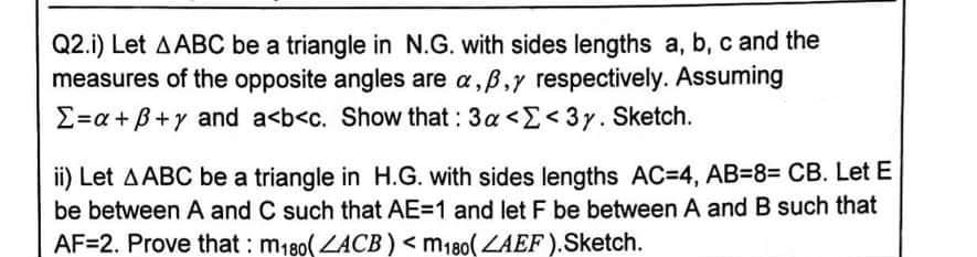 Q2.i) Let AABC be a triangle in N.G. with sides lengths a, b, c and the
measures of the opposite angles are a,B,y respectively. Assuming
E=a + B+y and a<b<c. Show that : 3a <E< 3y. Sketch.
ii) Let AABC be a triangle in H.G. with sides lengths AC=4, AB=8= CB. Let E
be between A and C such that AE=1 and let F be between A and B such that
AF=2. Prove that : m180(LACB) < m180( LAEF).Sketch.
