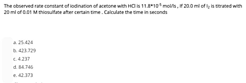 The observed rate constant of iodination of acetone with HCI is 11.8*105 mol/ls, If 20.0 ml of 1₂ is titrated with
20 ml of 0.01 M thiosulfate after certain time. Calculate the time in seconds
a. 25.424
b. 423.729
c. 4.237
d. 84.746
e. 42.373