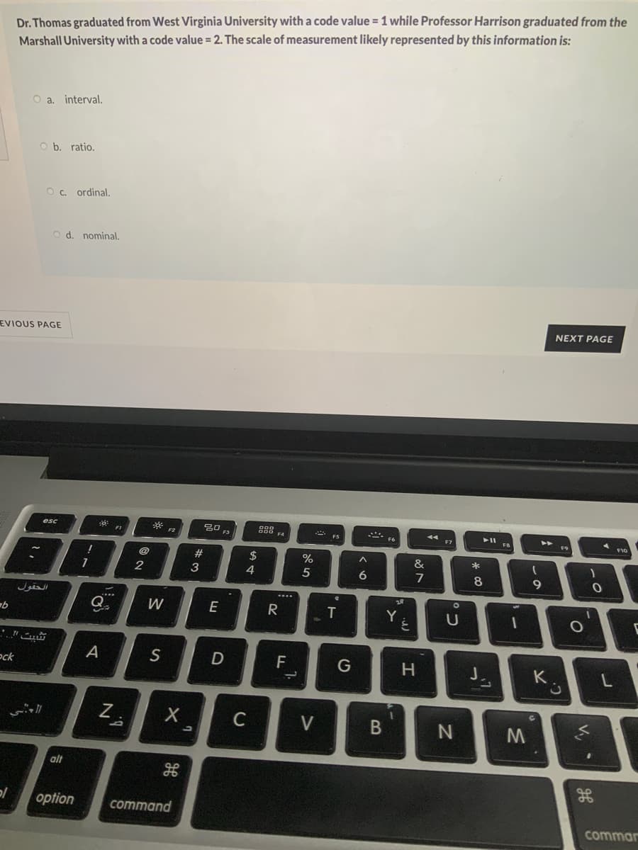 Dr. Thomas graduated from West Virginia University with a code value = 1 while Professor Harrison graduated from the
Marshall University with a code value = 2. The scale of measurement likely represented by this information is:
O a. interval.
O b. ratio.
O c. ordinal.
O d. nominal.
NEXT PAGE
EVIOUS PAGE
esc
吕口。
* FS
F4
FB
F9
2$
%
*
2
3
4
5
6.
7
8
...
...
Q
W
E
R
ock
A
S
F
K
Z.
C
V
alt
gE
option
command
commar
V,
