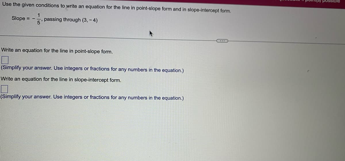 Use the given conditions to write an equation for the line in point-slope form and in slope-intercept form.
1
Slope = - passing through (3,-4)
5'
Write an equation for the line in point-slope form.
(Simplify your answer. Use integers or fractions for any numbers in the equation.)
Write an equation for the line in slope-intercept form.
(Simplify your answer. Use integers or fractions for any numbers in the equation.)
possible
