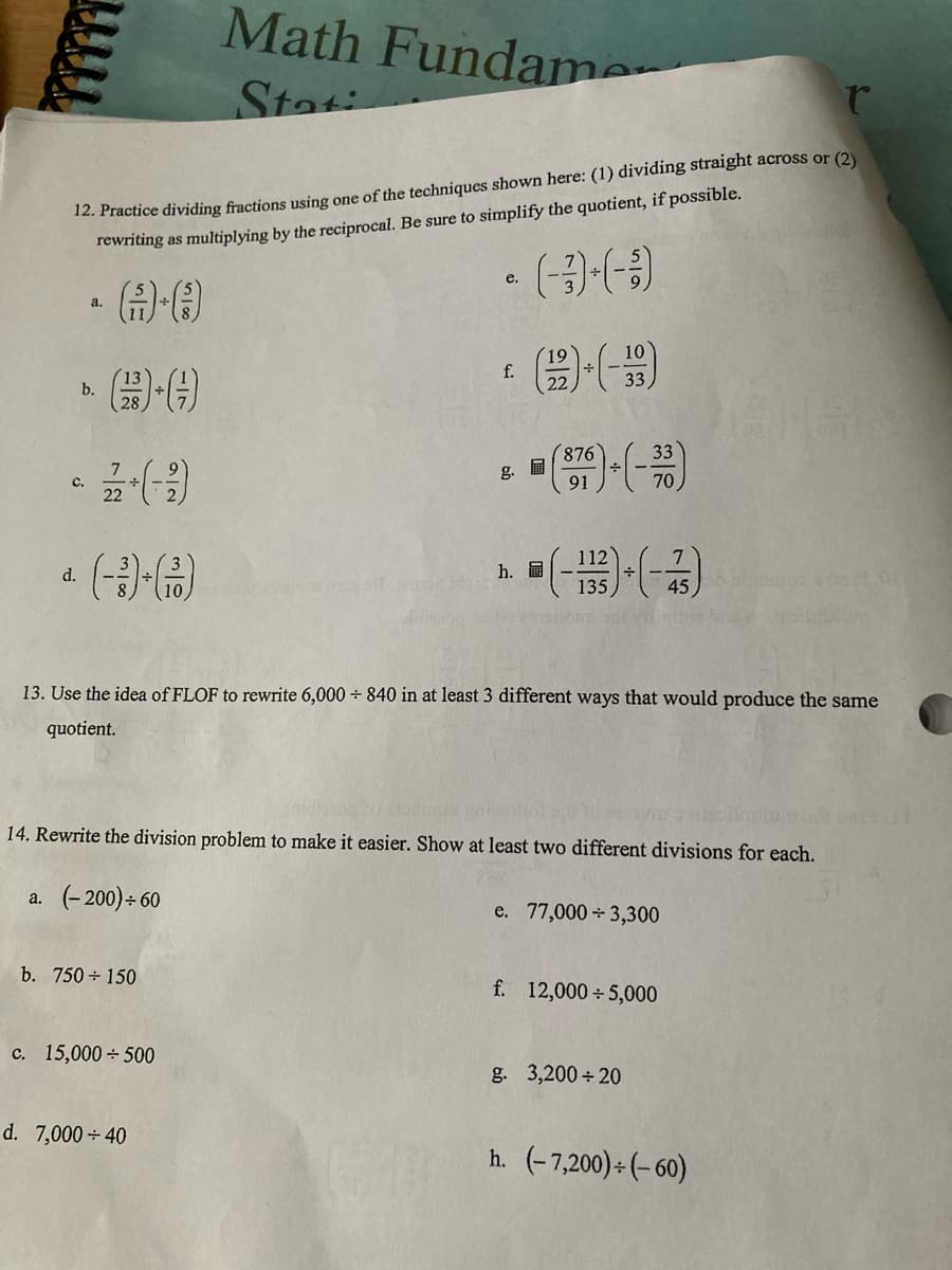 Math Fundame
Stati
r
12. Practice dividing fractions using one of the techniques shown here: (1) dividing straight across or (2)
rewriting as multiplying by the reciprocal. Be sure to simplify the quotient, if possible.
• (-)-(-3)
e.
a.
f.
33
(-)
33
376) + (-30)
91
70
112
d.
h.
(-133)+(-43)
OF
13. Use the idea of FLOF to rewrite 6,000 ÷ 840 in at least 3 different ways that would produce the same
quotient.
14. Rewrite the division problem to make it easier. Show at least two different divisions for each.
a. (-200)+60
e. 77,000 3,300
b. 750 + 150
f. 12,000÷5,000
c. 15,000+500
g. 3,200÷20
d. 7,000+40
h. (-7,200)÷(-60)
b.
C.
g.