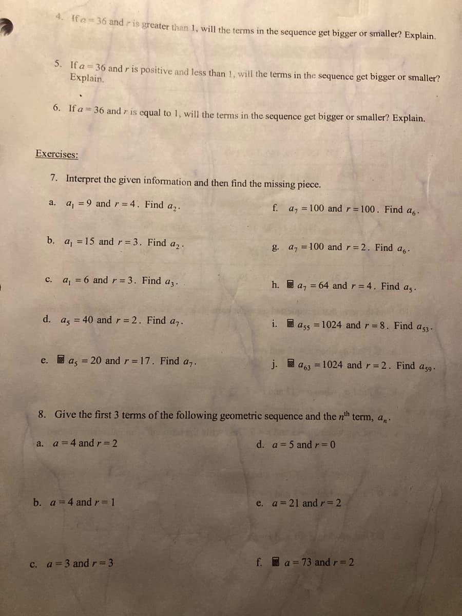 4. It a= 36 and ris greater than 1, will the terms in the sequence get bigger or smaller? Explain.
5. If a = 36 and r is positive and less than 1. will the terms in the sequence get bigger or smaller?
Explain.
6. If a = 36 and r is equal to 1, will the terms in the sequence get bigger or smaller? Explain.
Exercises:
7. Interpret the given information and then find the missing piece.
a. a, = 9 and r = 4. Find a,.
f. a, = 100 and r = 100. Find a,.
b. a, = 15 and r = 3. Find a,.
g. a, = 100 and r=2. Find a..
c. a, = 6 and r = 3. Find az.
h. I a, = 64 and r = 4. Find as.
d.
a, = 40 and r = 2. Find a7.
i. I ass = 1024 and r 8. Find
a 53 -
e. I a, = 20 and r 17. Find a,.
j.
圖
a =1024 and r= 2. Find a59.
8. Give the first 3 terms of the following geometric sequence and the nh term, a,.
a. a=4 andr3 2
d. a 5 andr 0
b. a=4 andr= 1
e. a=21 andr 2
c. a=3 andr= 3
f. a = 73 and r= 2
