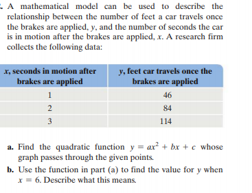 .A mathematical model can be used to describe the
relationship between the number of feet a car travels once
the brakes are applied, y, and the number of seconds the car
is in motion after the brakes are applied, x. A research firm
collects the following data:
x, seconds in motion after
brakes are applied
y, feet car travels once the
brakes are applied
1
46
2
84
3
114
a. Find the quadratic function y = ax? + bx + c whose
graph passes through the given points.
b. Use the function in part (a) to find the value for y when
X = 6. Describe what this means.
