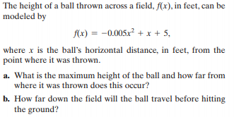 The height of a ball thrown across a field, f(x), in feet, can be
modeled by
f(x) = -0.005x² + x + 5,
where x is the ball's horizontal distance, in feet, from the
point where it was thrown.
a. What is the maximum height of the ball and how far from
where it was thrown does this occur?
b. How far down the field will the ball travel before hitting
the ground?
