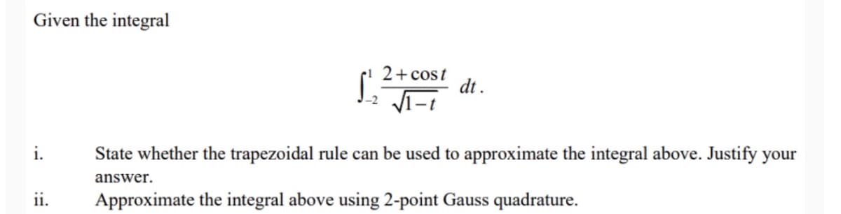 Given the integral
S.
2+ cost
dt .
i.
State whether the trapezoidal rule can be used to approximate the integral above. Justify your
answer.
ii.
Approximate the integral above using 2-point Gauss quadrature.
