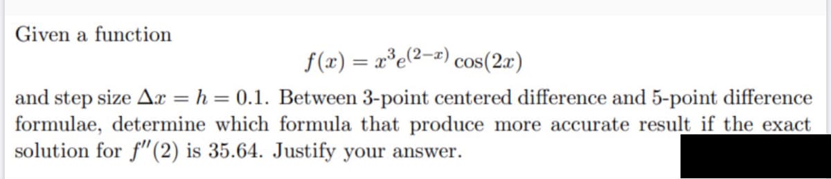 Given a function
f(x) = x°e(2-z) cos(2x)
%3D
and step size Ax = h = 0.1. Between 3-point centered difference and 5-point difference
formulae, determine which formula that produce more accurate result if the exact
solution for f"(2) is 35.64. Justify your answer.
