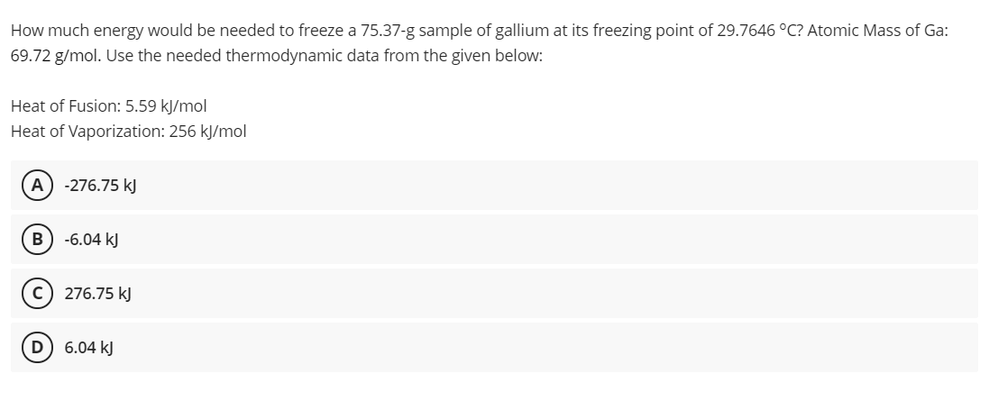 How much energy would be needed to freeze a 75.37-g sample of gallium at its freezing point of 29.7646 °C? Atomic Mass of Ga:
69.72 g/mol. Use the needed thermodynamic data from the given below:
Heat of Fusion: 5.59 kJ/mol
Heat of Vaporization: 256 kJ/mol
A) -276.75 kJ
-6.04 kJ
(c) 276.75 kJ
D) 6.04 kJ
