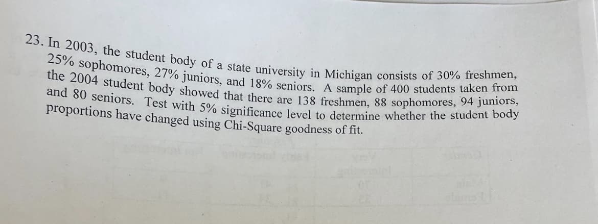 23. In 2003, the student body of a state university in Michigan consists of 30% freshmen,
the 2004 student body showed that there are 138 freshmen, 88 sophomores, 94 juniors,
25% sophomores, 27% juniors, and 18% seniors. A sample of 400 students taken from
and 80 seniors. Test with 5% significance level to determine whether the student body
proportions have changed using Chi-Square goodness of fit.