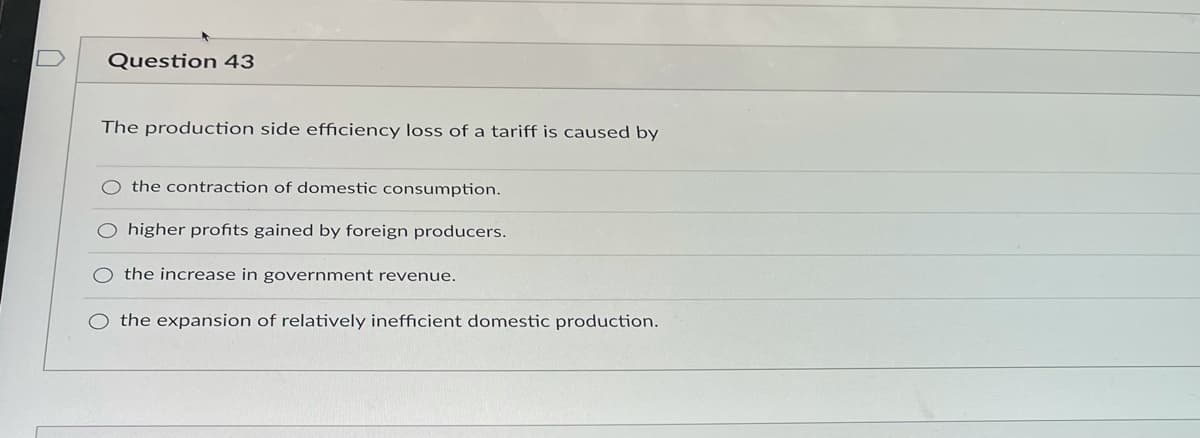 Question 43
The production side efficiency loss of a tariff is caused by
O the contraction of domestic consumption.
O higher profits gained by foreign producers.
the increase in government revenue.
the expansion of relatively inefficient domestic production.
